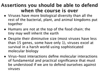 Assertions you should be able to defend
        when the course is over
 •   Viruses have more biological diversity than all the
     rest of the bacterial, plant, and animal kingdoms put
     together
 •   Humans are not at the top of the food chain; the
     tiny may well inherit the earth
 •   Despite their diminutive size (most viruses have less
     than 15 genes, some have only 1), viruses excel at
     survival in a harsh world using sophisticated
     molecular biology
 •   Virus-host interactions deﬁne molecular interactions
     of fundamental and practical signiﬁcance that must
     be understood if we are to defend ourselves against
     viruses
 