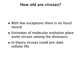 How old are viruses?



• With few exceptions there is no fossil
  record
• Estimates of molecular evolution place
  some viruses among the dinosaurs
• In theory viruses could pre-date
  cellular life
 