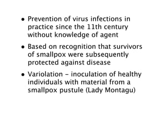 • Prevention of virus infections in
  practice since the 11th century
  without knowledge of agent
• Based on recognition that survivors
  of smallpox were subsequently
  protected against disease
• Variolation - inoculation of healthy
  individuals with material from a
  smallpox pustule (Lady Montagu)
 