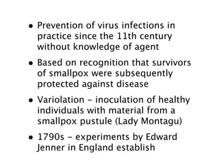• Prevention of virus infections in
  practice since the 11th century
  without knowledge of agent
• Based on recognition that survivors
  of smallpox were subsequently
  protected against disease
• Variolation - inoculation of healthy
  individuals with material from a
  smallpox pustule (Lady Montagu)
• 1790s - experiments by Edward
  Jenner in England establish
 