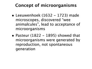 Concept of microorganisms

• Leeuwenhoek (1632 - 1723) made
  microscopes, discovered “wee
  animalcules”, lead to acceptance of
  microorganisms
• Pasteur (1822 - 1895) showed that
  microorganisms were generated by
  reproduction, not spontaneous
  generation
 