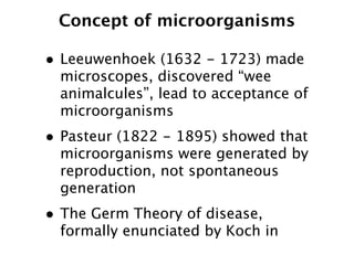 Concept of microorganisms

• Leeuwenhoek (1632 - 1723) made
  microscopes, discovered “wee
  animalcules”, lead to acceptance of
  microorganisms
• Pasteur (1822 - 1895) showed that
  microorganisms were generated by
  reproduction, not spontaneous
  generation
• The Germ Theory of disease,
  formally enunciated by Koch in
 