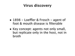 Virus discovery



• 1898 - Loeffler & Frosch - agent of
  foot & mouth disease is ﬁlterable
• Key concept: agents not only small,
  but replicate only in the host, not in
  broth
 