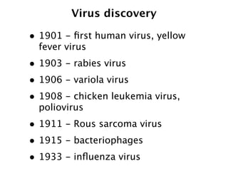 Virus discovery

• 1901 - ﬁrst human virus, yellow
  fever virus
• 1903 - rabies virus
• 1906 - variola virus
• 1908 - chicken leukemia virus,
  poliovirus
• 1911 - Rous sarcoma virus
• 1915 - bacteriophages
• 1933 - inﬂuenza virus
 