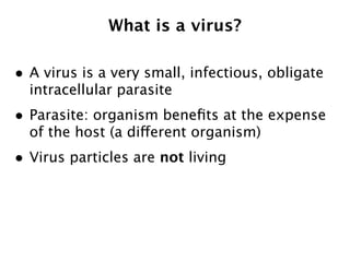 What is a virus?

• A virus is a very small, infectious, obligate
  intracellular parasite
• Parasite: organism beneﬁts at the expense
  of the host (a different organism)
• Virus particles are not living
 