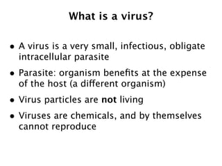 What is a virus?

• A virus is a very small, infectious, obligate
  intracellular parasite
• Parasite: organism beneﬁts at the expense
  of the host (a different organism)
• Virus particles are not living
• Viruses are chemicals, and by themselves
  cannot reproduce
 