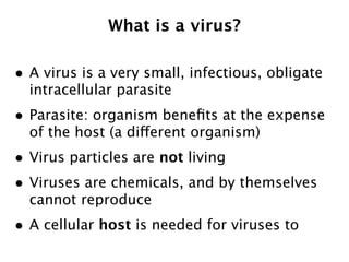 What is a virus?

• A virus is a very small, infectious, obligate
  intracellular parasite
• Parasite: organism beneﬁts at the expense
  of the host (a different organism)
• Virus particles are not living
• Viruses are chemicals, and by themselves
  cannot reproduce
• A cellular host is needed for viruses to
 