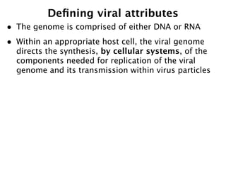 Deﬁning viral attributes
•   The genome is comprised of either DNA or RNA
•   Within an appropriate host cell, the viral genome
    directs the synthesis, by cellular systems, of the
    components needed for replication of the viral
    genome and its transmission within virus particles
 