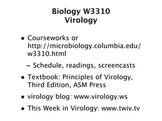 Biology W3310
            Virology

• Courseworks or
  http://microbiology.columbia.edu/
  w3310.html
 - Schedule, readings, screencasts
• Textbook: Principles of Virology,
  Third Edition, ASM Press
• virology blog: www.virology.ws
• This Week in Virology: www.twiv.tv
 