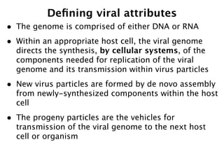 Deﬁning viral attributes
•   The genome is comprised of either DNA or RNA
•   Within an appropriate host cell, the viral genome
    directs the synthesis, by cellular systems, of the
    components needed for replication of the viral
    genome and its transmission within virus particles
•   New virus particles are formed by de novo assembly
    from newly-synthesized components within the host
    cell
•   The progeny particles are the vehicles for
    transmission of the viral genome to the next host
    cell or organism
 