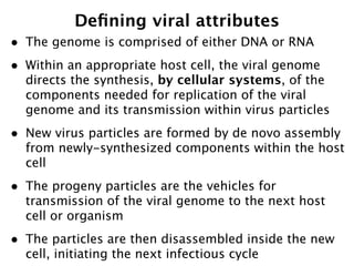 Deﬁning viral attributes
•   The genome is comprised of either DNA or RNA
•   Within an appropriate host cell, the viral genome
    directs the synthesis, by cellular systems, of the
    components needed for replication of the viral
    genome and its transmission within virus particles
•   New virus particles are formed by de novo assembly
    from newly-synthesized components within the host
    cell
•   The progeny particles are the vehicles for
    transmission of the viral genome to the next host
    cell or organism
•   The particles are then disassembled inside the new
    cell, initiating the next infectious cycle
 