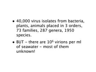 • 40,000 virus isolates from bacteria,
    plants, animals placed in 3 orders,
    73 families, 287 genera, 1950
    species.
•   BUT - there are 106 virions per ml
    of seawater - most of them
    unknown!
 