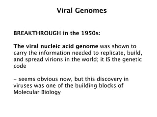 Viral Genomes


BREAKTHROUGH in the 1950s:

The viral nucleic acid genome was shown to
carry the information needed to replicate, build,
and spread virions in the world; it IS the genetic
code

- seems obvious now, but this discovery in
viruses was one of the building blocks of
Molecular Biology
 