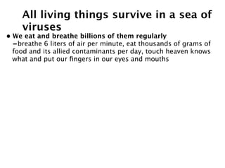 All living things survive in a sea of
    viruses
• We eat and breathe billions of them regularly
  -breathe 6 liters of air per minute, eat thousands of grams of
  food and its allied contaminants per day, touch heaven knows
  what and put our ﬁngers in our eyes and mouths
 