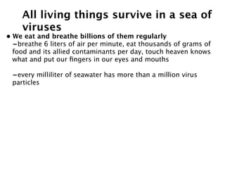 All living things survive in a sea of
    viruses
• We eat and breathe billions of them regularly
  -breathe 6 liters of air per minute, eat thousands of grams of
  food and its allied contaminants per day, touch heaven knows
  what and put our ﬁngers in our eyes and mouths

 -every milliliter of seawater has more than a million virus
 particles
 