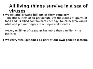 All living things survive in a sea of
    viruses
• We eat and breathe billions of them regularly
  -breathe 6 liters of air per minute, eat thousands of grams of
  food and its allied contaminants per day, touch heaven knows
  what and put our ﬁngers in our eyes and mouths

 -every milliliter of seawater has more than a million virus
 particles

• We carry viral genomes as part of our own genetic material
 