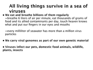 All living things survive in a sea of
    viruses
• We eat and breathe billions of them regularly
  -breathe 6 liters of air per minute, eat thousands of grams of
  food and its allied contaminants per day, touch heaven knows
  what and put our ﬁngers in our eyes and mouths

 -every milliliter of seawater has more than a million virus
 particles

• We carry viral genomes as part of our own genetic material

• Viruses infect our pets, domestic food animals, wildlife,
plants, insects
 