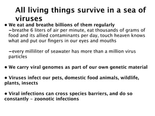 All living things survive in a sea of
    viruses
• We eat and breathe billions of them regularly
  -breathe 6 liters of air per minute, eat thousands of grams of
  food and its allied contaminants per day, touch heaven knows
  what and put our ﬁngers in our eyes and mouths

 -every milliliter of seawater has more than a million virus
 particles

• We carry viral genomes as part of our own genetic material

• Viruses infect our pets, domestic food animals, wildlife,
plants, insects

• Viral infections can cross species barriers, and do so
constantly - zoonotic infections
    
 