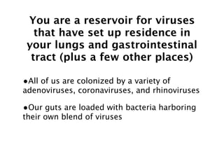 You are a reservoir for viruses
   that have set up residence in
 your lungs and gastrointestinal
  tract (plus a few other places)

•All of us are colonized by a variety of
adenoviruses, coronaviruses, and rhinoviruses

•Our guts are loaded with bacteria harboring
their own blend of viruses
 