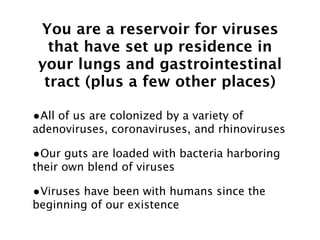 You are a reservoir for viruses
   that have set up residence in
 your lungs and gastrointestinal
  tract (plus a few other places)

•All of us are colonized by a variety of
adenoviruses, coronaviruses, and rhinoviruses

•Our guts are loaded with bacteria harboring
their own blend of viruses

•Viruses have been with humans since the
beginning of our existence
 