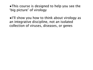 •This course is designed to help you see the
‘big picture’ of virology

•I’ll show you how to think about virology as
an integrative discipline, not an isolated
collection of viruses, diseases, or genes
 