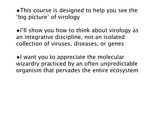 •This course is designed to help you see the
‘big picture’ of virology

•I’ll show you how to think about virology as
an integrative discipline, not an isolated
collection of viruses, diseases, or genes

•I want you to appreciate the molecular
wizardry practiced by an often unpredictable
organism that pervades the entire ecosystem
 