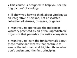 •This course is designed to help you see the
‘big picture’ of virology

•I’ll show you how to think about virology as
an integrative discipline, not an isolated
collection of viruses, diseases, or genes

•I want you to appreciate the molecular
wizardry practiced by an often unpredictable
organism that pervades the entire ecosystem

•I want you to learn the fundamentals about
these molecular wizards that continue to
amaze the informed and frighten those who
don’t understand the ﬁrst principles
 
