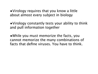 •Virology requires that you know a little
about almost every subject in biology

•Virology constantly tests your ability to think
and pull information together

•While you must memorize the facts, you
cannot memorize the many combinations of
facts that deﬁne viruses. You have to think.
 