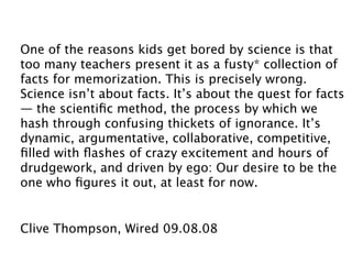 One of the reasons kids get bored by science is that
too many teachers present it as a fusty* collection of
facts for memorization. This is precisely wrong.
Science isn’t about facts. It’s about the quest for facts
— the scientiﬁc method, the process by which we
hash through confusing thickets of ignorance. It’s
dynamic, argumentative, collaborative, competitive,
ﬁlled with ﬂashes of crazy excitement and hours of
drudgework, and driven by ego: Our desire to be the
one who ﬁgures it out, at least for now.


Clive Thompson, Wired 09.08.08
 