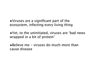 •Viruses are a signiﬁcant part of the
ecosystem, infecting every living thing

•Yet, to the uninitiated, viruses are ‘bad news
wrapped in a bit of protein’

•Believe me - viruses do much more than
cause disease
 
