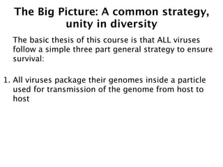 The Big Picture: A common strategy,
           unity in diversity
  The basic thesis of this course is that ALL viruses
  follow a simple three part general strategy to ensure
  survival:

1. All viruses package their genomes inside a particle
   used for transmission of the genome from host to
   host
 