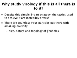 Why study virology if this is all there is
                to it?
•   Despite this simple 3-part strategy, the tactics used
    to achieve it are incredibly diverse
•   There are countless virus particles out there with
    amazing diversity:
    -   size, nature and topology of genomes
 