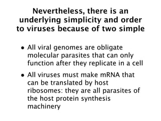 Nevertheless, there is an
 underlying simplicity and order
to viruses because of two simple

• All viral genomes are obligate
  molecular parasites that can only
  function after they replicate in a cell
• All viruses must make mRNA that
  can be translated by host
  ribosomes: they are all parasites of
  the host protein synthesis
  machinery
 