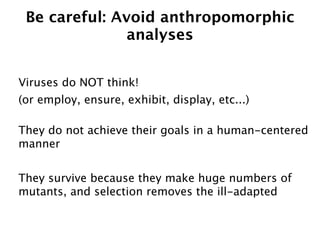 Be careful: Avoid anthropomorphic
               analyses


Viruses do NOT think!
(or employ, ensure, exhibit, display, etc...)

They do not achieve their goals in a human-centered
manner


They survive because they make huge numbers of
mutants, and selection removes the ill-adapted
 