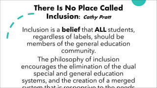 There Is No Place Called
Inclusion: Cathy Pratt
Inclusion is a belief that ALL students,
regardless of labels, should be
members of the general education
community.
The philosophy of inclusion
encourages the elimination of the dual
special and general education
systems, and the creation of a merged
 