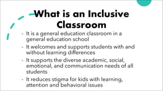 What is an Inclusive
Classroom
- It is a general education classroom in a
general education school
- It welcomes and supports students with and
without learning differences
- It supports the diverse academic, social,
emotional, and communication needs of all
students
- It reduces stigma for kids with learning,
attention and behavioral issues
 