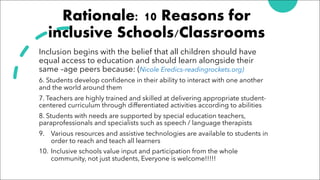 Rationale: 10 Reasons for
inclusive Schools/Classrooms
Inclusion begins with the belief that all children should have
equal access to education and should learn alongside their
same –age peers because: (Nicole Eredics-readingrockets.org)
6. Students develop confidence in their ability to interact with one another
and the world around them
7. Teachers are highly trained and skilled at delivering appropriate student-
centered curriculum through differentiated activities according to abilities
8. Students with needs are supported by special education teachers,
paraprofessionals and specialists such as speech / language therapists
9. Various resources and assistive technologies are available to students in
order to reach and teach all learners
10. Inclusive schools value input and participation from the whole
community, not just students, Everyone is welcome!!!!!
 