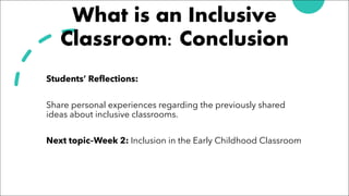 What is an Inclusive
Classroom: Conclusion
Students’ Reflections:
Share personal experiences regarding the previously shared
ideas about inclusive classrooms.
Next topic–Week 2: Inclusion in the Early Childhood Classroom
 