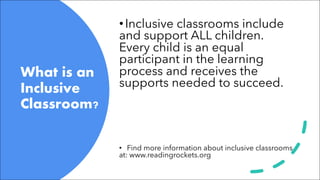 What is an
Inclusive
Classroom?
•Inclusive classrooms include
and support ALL children.
Every child is an equal
participant in the learning
process and receives the
supports needed to succeed.
• Find more information about inclusive classrooms
at: www.readingrockets.org
 