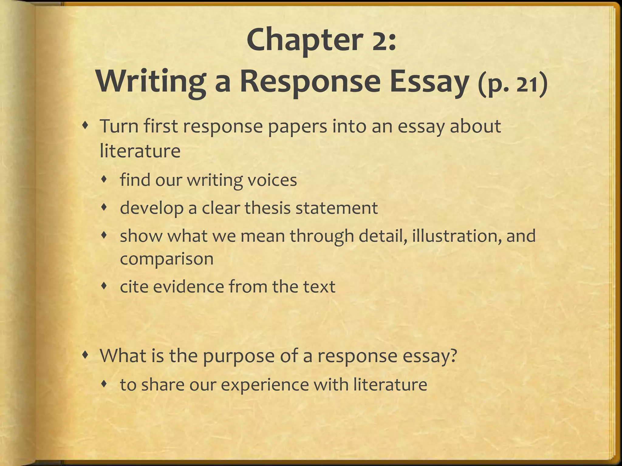 Chapter 2:Writing a Response Essay (p. 21)Turn first response papers into an essay about literaturefind our writing voicesdevelop a clear thesis statementshow what we mean through detail, illustration, and comparisoncite evidence from the textWhat is the purpose of a response essay?to share our experience with literature