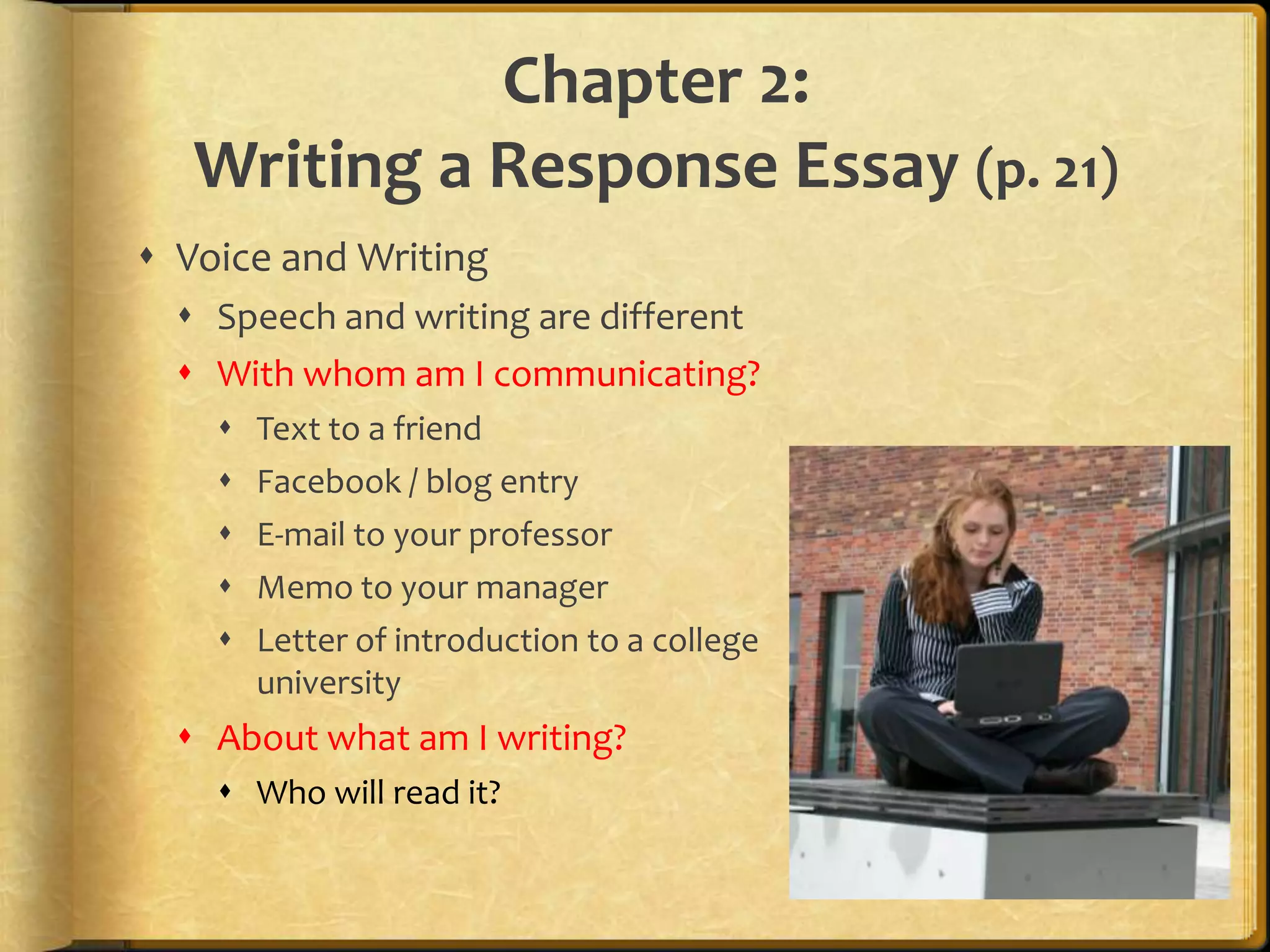 Chapter 2:Writing a Response Essay (p. 21)Voice and WritingSpeech and writing are differentWith whom am I communicating?Text to a friendFacebook / blog entryE-mail to your professorMemo to your managerLetter of introduction to a college                                             or universityAbout what am I writing?Who will read it?