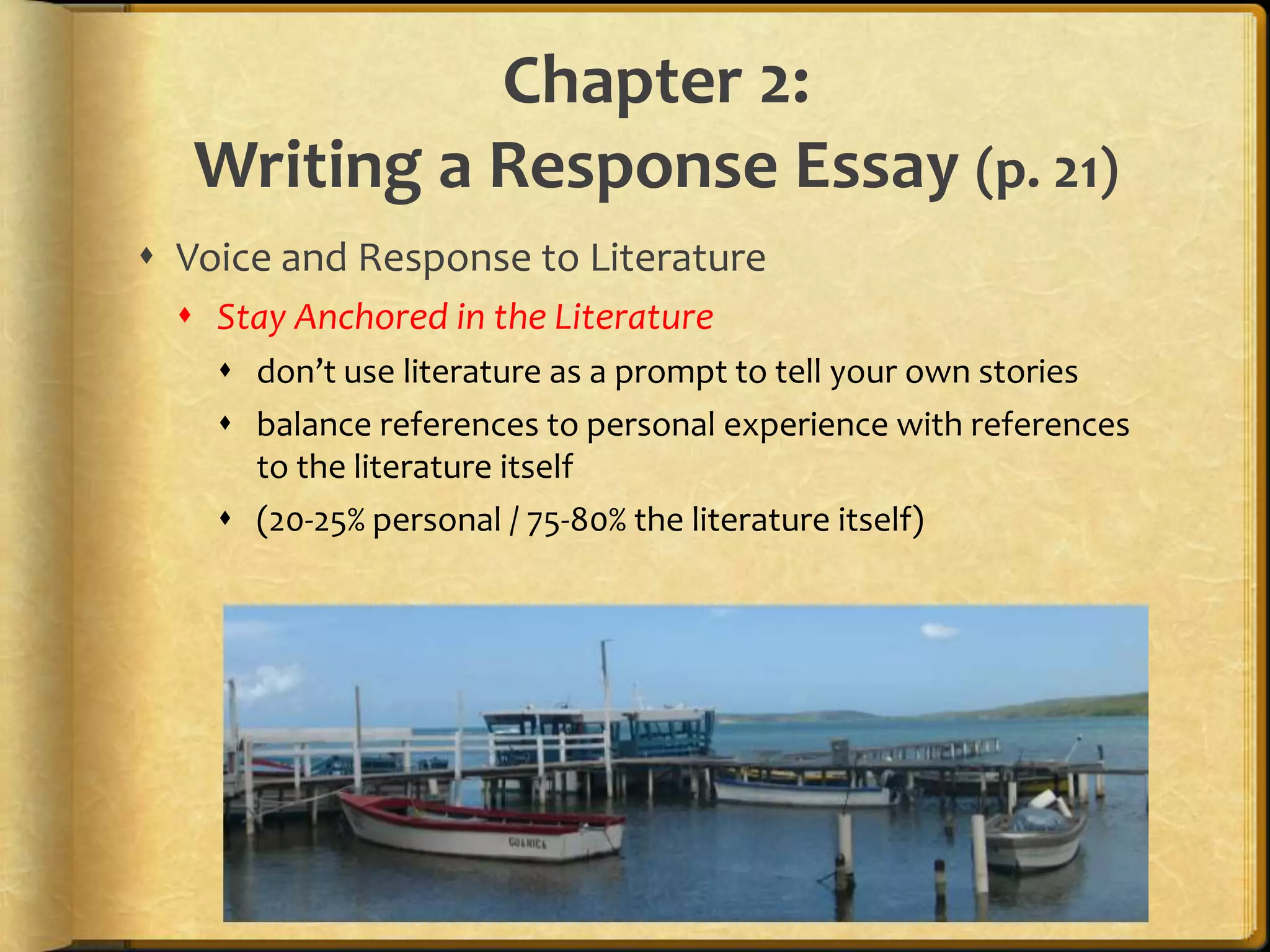 Chapter 2:Writing a Response Essay (p. 21)Voice and Response to LiteratureStay Anchored in the Literaturedon’t use literature as a prompt to tell your own storiesbalance references to personal experience with references to the literature itself (20-25% personal / 75-80% the literature itself)