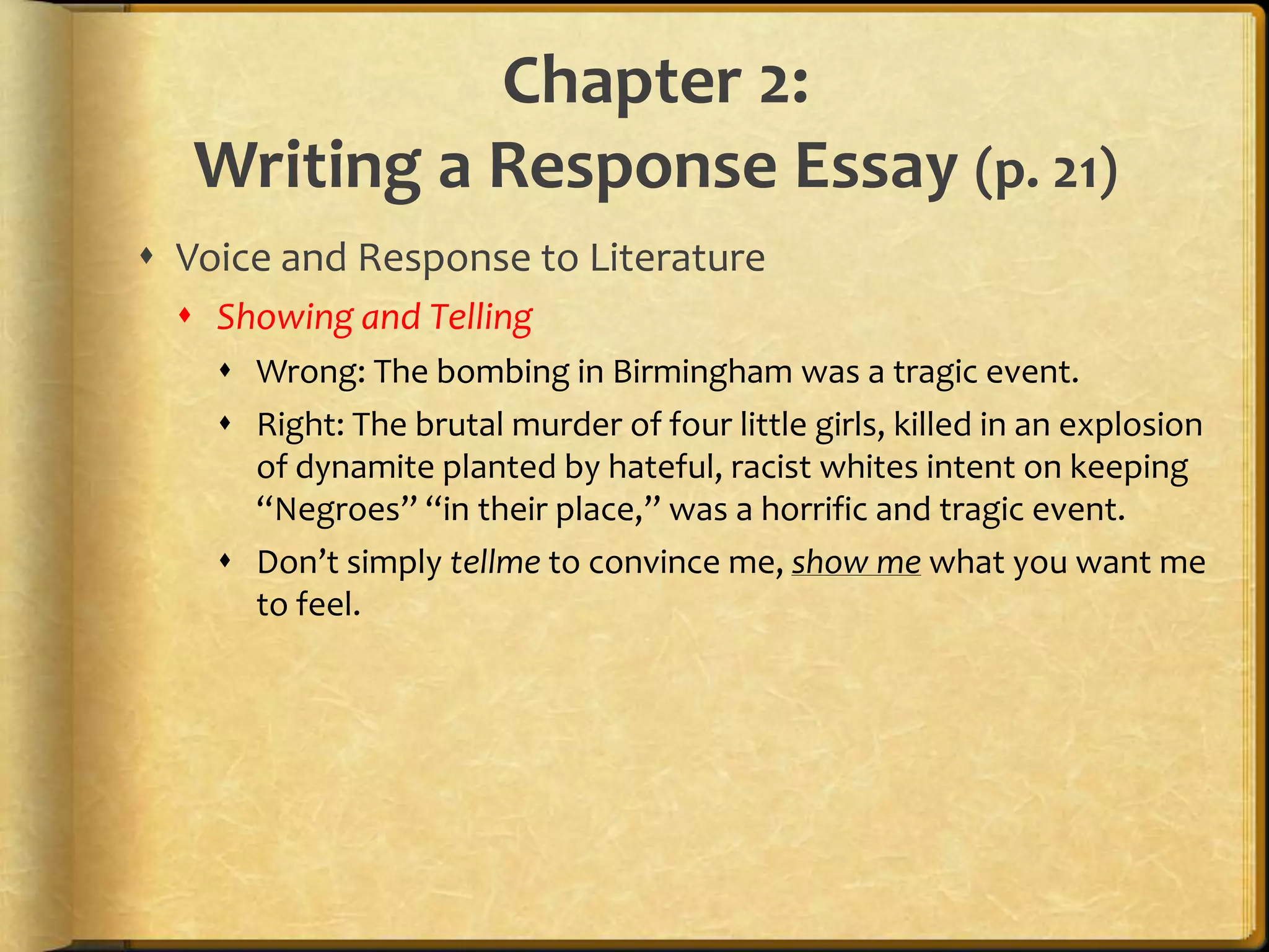 Chapter 2:Writing a Response Essay (p. 21)Voice and Response to LiteratureShowing and TellingWrong: The bombing in Birmingham was a tragic event.Right: The brutal murder of four little girls, killed in an explosion of dynamite planted by hateful, racist whites intent on keeping “Negroes” “in their place,” was a horrific and tragic event.Don’t simply tellme to convince me, show me what you want me to feel.