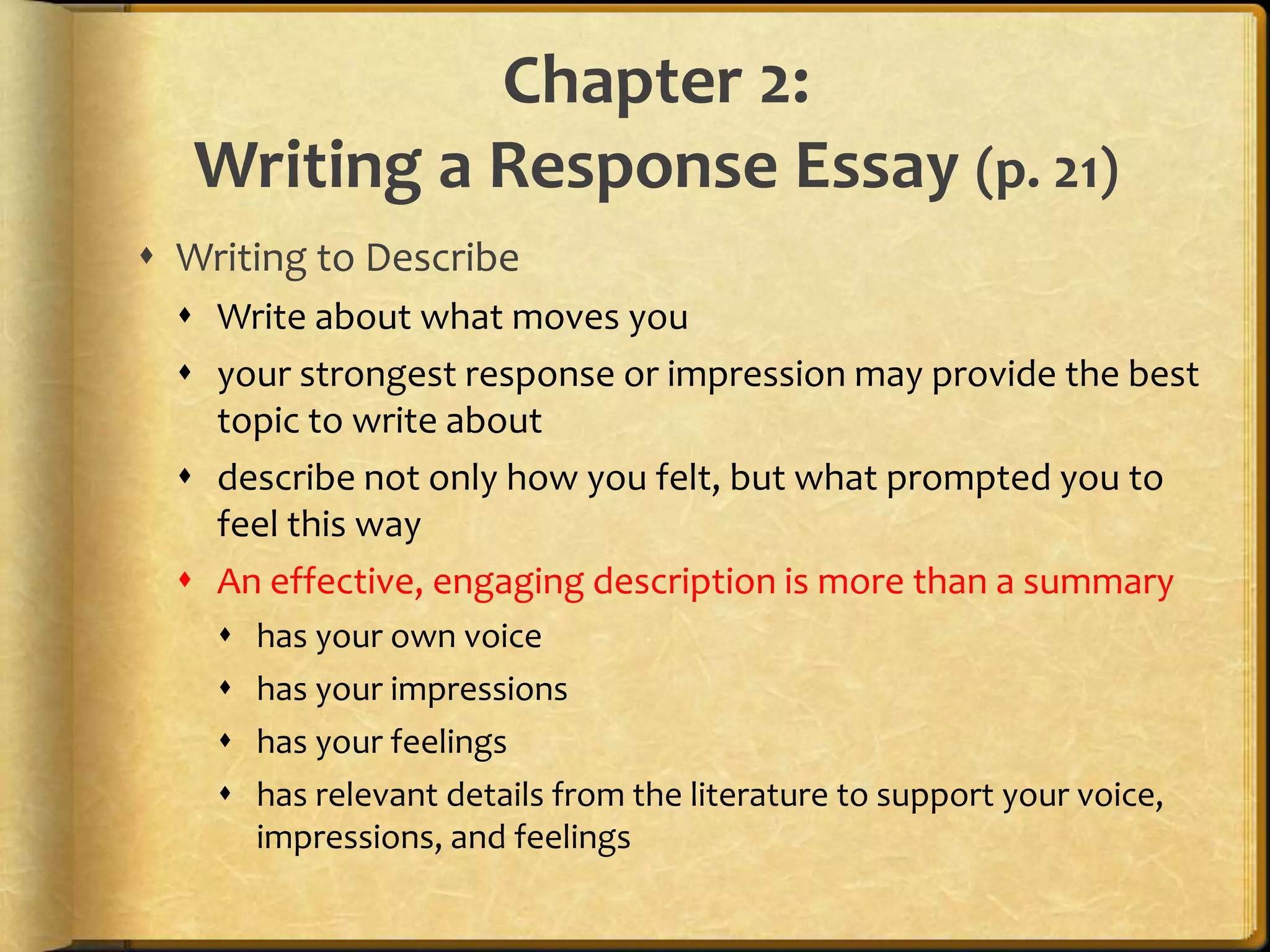 Chapter 2:Writing a Response Essay (p. 21)Writing to DescribeWrite about what moves youyour strongest response or impression may provide the best topic to write aboutdescribe not only how you felt, but what prompted you to feel this wayAn effective, engaging description is more than a summaryhas your own voicehas your impressionshas your feelingshas relevant details from the literature to support your voice, impressions, and feelings