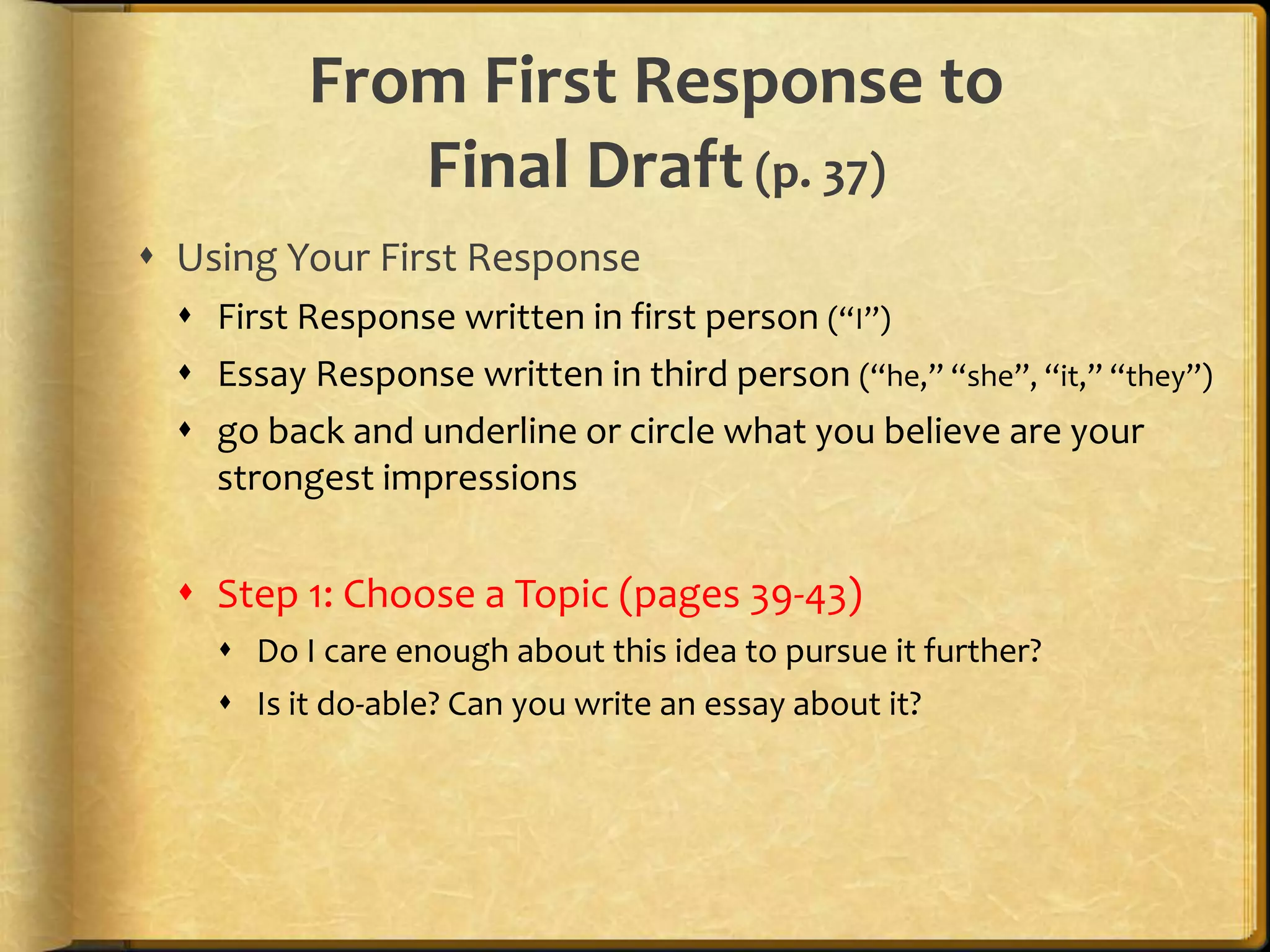 From First Response to Final Draft (p. 37)Using Your First ResponseFirst Response written in first person (“I”)Essay Response written in third person (“he,” “she”, “it,” “they”)go back and underline or circle what you believe are your strongest impressionsStep 1: Choose a Topic (pages 39-43)Do I care enough about this idea to pursue it further?Is it do-able? Can you write an essay about it?