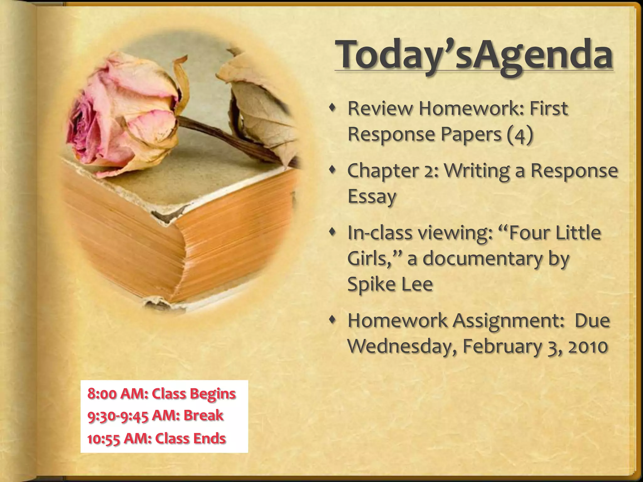 Today’sAgendaReview Homework: First Response Papers (4)Chapter 2: Writing a Response EssayIn-class viewing: “Four Little Girls,” a documentary by Spike LeeHomework Assignment:  Due Wednesday, February 3, 20108:00 AM: Class Begins9:30-9:45 AM: Break10:55 AM: Class Ends