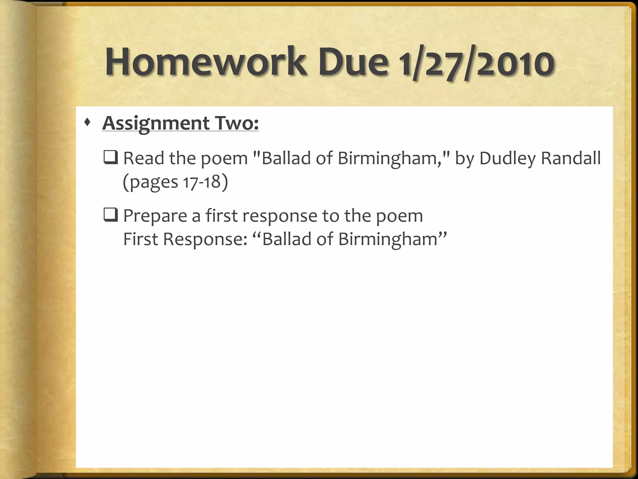 Look at the article as it appeared on the front page of the "New York Times" on Monday, September 16, 1963: http://www.nytimes.com/learning/general/onthisday/big/0915.htmlPrepare a first response to the newspaper articleFirst Response: “Birmingham Bomb Kills 4 Negro Girls”Homework Due 1/27/2010Assignment Two:Read the poem "Ballad of Birmingham," by Dudley Randall (pages 17-18)