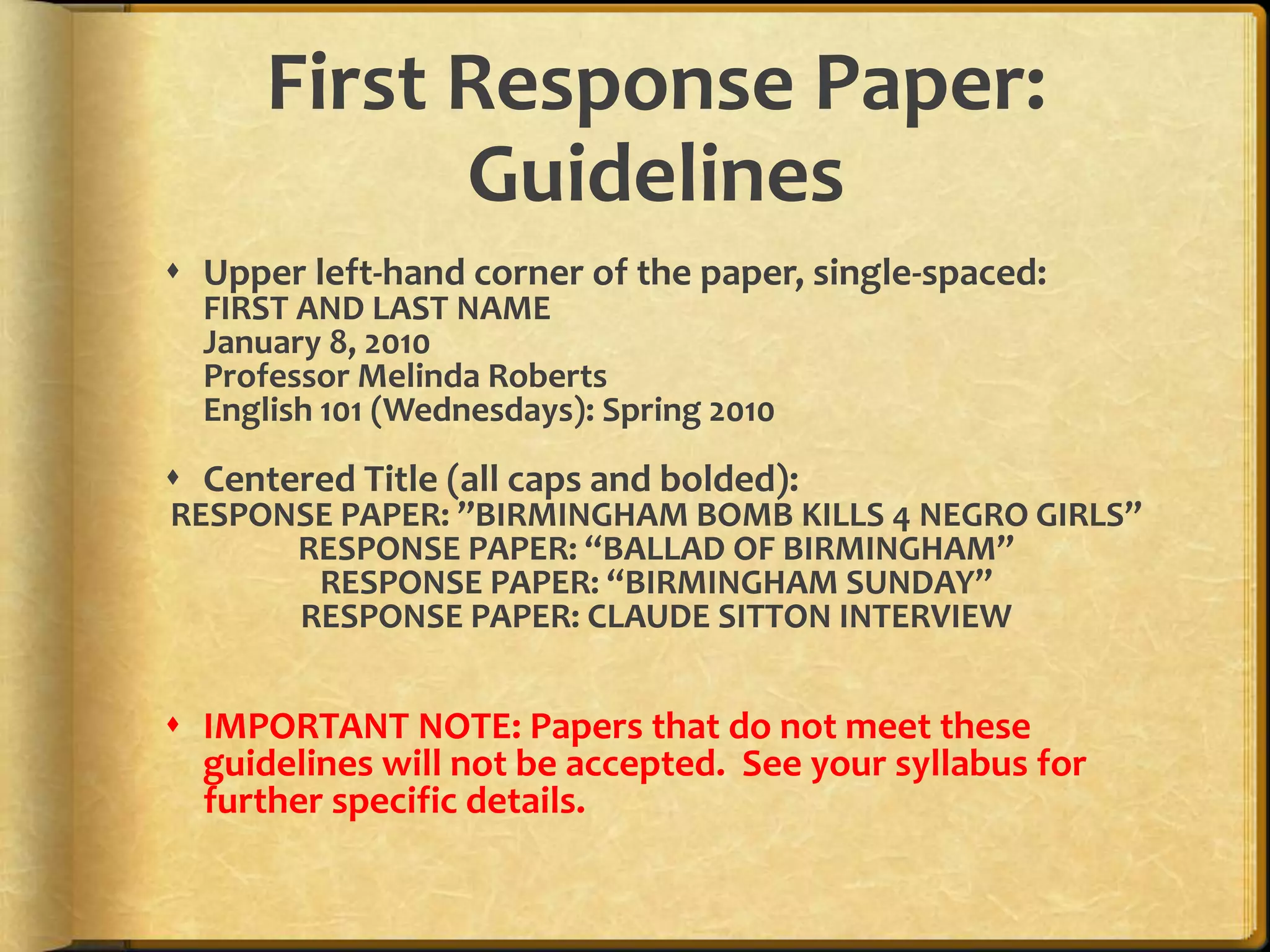 First Response Paper:GuidelinesUpper left-hand corner of the paper, single-spaced:FIRST AND LAST NAMEJanuary 8, 2010Professor Melinda RobertsEnglish 101 (Wednesdays): Spring 2010Centered Title (all caps and bolded):RESPONSE PAPER: ”BIRMINGHAM BOMB KILLS 4 NEGRO GIRLS”RESPONSE PAPER: “BALLAD OF BIRMINGHAM”RESPONSE PAPER: “BIRMINGHAM SUNDAY”RESPONSE PAPER: CLAUDE SITTON INTERVIEWIMPORTANT NOTE: Papers that do not meet these guidelines will not be accepted.  See your syllabus for further specific details.
