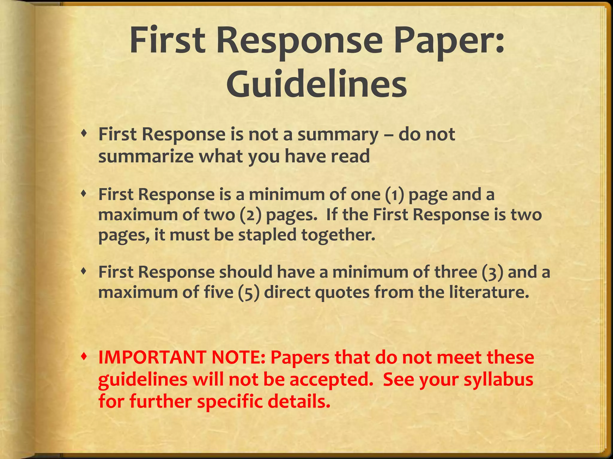 First Response Paper:GuidelinesFirst Response is not a summary – do not summarize what you have readFirst Response is a minimum of one (1) page and a maximum of two (2) pages.  If the First Response is two pages, it must be stapled together.First Response should have a minimum of three (3) and a maximum of five (5) direct quotes from the literature.IMPORTANT NOTE: Papers that do not meet these guidelines will not be accepted.  See your syllabus for further specific details.