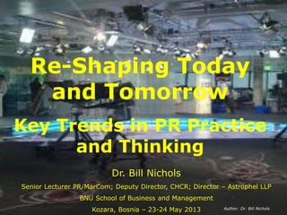 Re-Shaping Today
and Tomorrow
Key Trends in PR Practice
and Thinking
Dr. Bill Nichols
Senior Lecturer PR/MarCom; Deputy Director, CHCR; Director – Astrophel LLP
BNU School of Business and Management
Kozara, Bosnia – 23-24 May 2013 Author: Dr. Bill Nichols
 